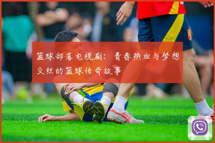 篮球部落电视剧：青春热血与梦想交织的篮球传奇故事