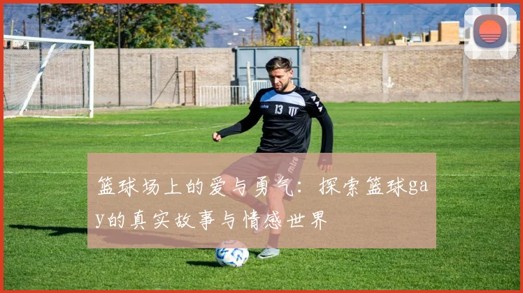 篮球场上的爱与勇气：探索篮球gay的真实故事与情感世界
