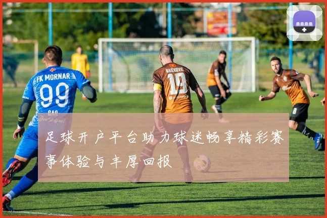 足球开户平台助力球迷畅享精彩赛事体验与丰厚回报