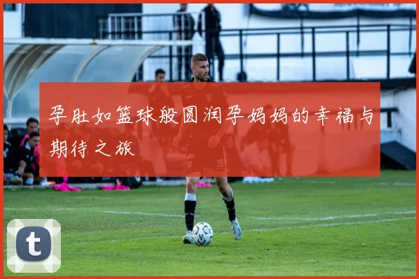 孕肚如篮球般圆润孕妈妈的幸福与期待之旅